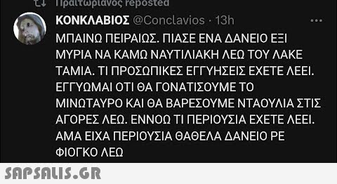 Πραιτωριανος reposted ΚΟΝΚΛΑΒΙΟΣ @Conclavios • 13h ΜΠΑΙΝΩ ΠΕΙΡΑΙΩΣ. ΠΙΑΣΕ ΕΝΑ ΔΑΝΕΙΟ ΕΞΙ ΜΥΡΙΑ ΝΑ ΚΑΜΩ ΝΑΥΤΙΛΙΑΚΗ ΛΕΩ ΤΟΥ ΛΑΚΕ TAMIA. ΤΙ ΠΡΟΣΩΠΙΚΕΣ ΕΓΓΥΗΣΕΙΣ ΕΧΕΤΕ ΛΕΕΙ. ΕΓΓΥΩΜΑΙ ΟΤΙ ΘΑ ΓΟΝΑΤΙΣΟΥΜΕ ΤΟ ΜΙΝΩΤΑΥΡΟ ΚΑΙ ΘΑ ΒΑΡΕΣΟΥΜΕ ΝΤΑΟΥΛΙΑ ΣΤΙΣ ΑΓΟΡΕΣ ΛΕΩ. ΕΝΝΟΩ ΤΙ ΠΕΡΙΟΥΣΙΑ ΕΧΕΤΕ ΛΕΕΙ. ΑΜΑ ΕΙΧΑ ΠΕΡΙΟΥΣΙΑ ΘΑΘΕΛΑ ΔΑΝΕΙΟ ΡΕ ΦΙΟΓΚΟ ΛΕΩ