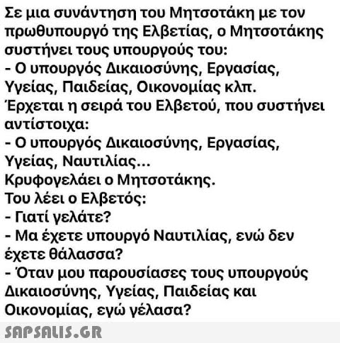 Σε μια συνάντηση του Μητσοτάκη με τον πρωθυπουργό της Ελβετίας, ο Μητσοτάκης συστήνει τους υπουργούς του: - Ο υπουργός Δικαιοσύνης, Εργασίας, Υγείας, Παιδείας, Οικονομίας κλπ. Έρχεται η σειρά του Ελβετού, που συστήνει αντίστοιχα: - Ο υπουργός Δικαιοσύνης, Εργασίας, Υγείας, Ναυτιλίας... Κρυφογελάει ο Μητσοτάκης. Του λέει ο Ελβετός: - Γιατί γελάτε? - Μα έχετε υπουργό Ναυτιλίας, ενώ δεν έχετε θάλασσα? - Όταν μου παρουσίασες τους υπουργούς Δικαιοσύνης, Υγείας, Παιδείας και Οικονομίας, εγώ γέλασα?