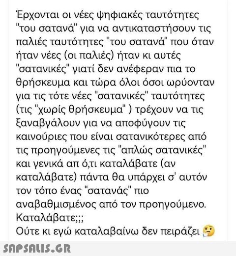 Έρχονται οι νέες ψηφιακές ταυτότητες του σατανά για να αντικαταστήσουν τις παλιές ταυτότητες του σατανά που όταν ήταν νέες (οι παλιές) ήταν κι αυτές σατανικές γιατί δεν ανέφεραν πια το θρήσκευμα και τώρα όλοι όσοι ωρύονταν για τις τότε νέες σατανικές ταυτότητες (τις χωρίς θρήσκευμα ) τρέχουν να τις ξαναβγάλουν για να αποφύγουν τις καινούριες που είναι σατανικότερες από τις προηγούμενες τις απλώς σατανικές και γενικά απ ό,τι καταλάβατε (αν καταλάβατε) πάντα θα υπάρχει σ  αυτόν τον τόπο ένας σατανάς πιο αναβαθμισμένος από τον προηγούμενο. Καταλάβατε;; Ούτε κι εγώ καταλαβαίνω δεν πειράζει