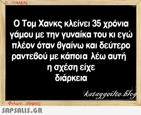 Ο...ΠΙΝΑΚΑΣ Ο Τομ Χανκς κλείνει 35 χρόνια γάμου με την γυναίκα του κι εγώ πλέον όταν βγαίνω και δεύτερο ραντεβού με κάποια λέω αυτή η σχέση είχε διάρκεια Φιλων...σοφιες  kataggeilte.Elog