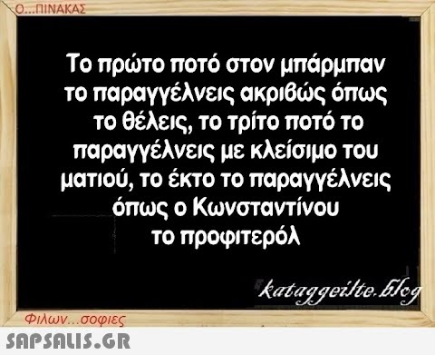 Ο...ΠΙΝΑΚΑΣ Το πρώτο ποτό στον μπάρμπαν το παραγγέλνεις ακριβώς όπως το θέλεις, το τρίτο ποτό το παραγγέλνεις με κλείσιμο του ματιού, το έκτο το παραγγέλνεις όπως ο Κωνσταντίνου το προφιτερόλ Φιλων...σοφιες  kataggeilte.Elog