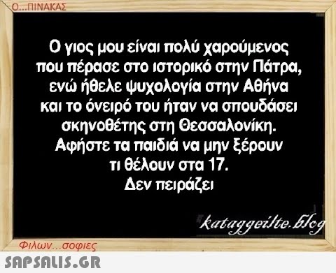 Ο...ΠΙΝΑΚΑΣ Ο γιος μου είναι πολύ χαρούμενος που πέρασε στο ιστορικό στην Πάτρα, ενώ ήθελε ψυχολογία στην Αθήνα και το όνειρό του ήταν να σπουδάσει σκηνοθέτης στη Θεσσαλονίκη. Αφήστε τα παιδιά να μην ξέρουν τι θέλουν στα 17. Δεν πειράζει Φιλων...σοφιες  kataggeilte.Elog