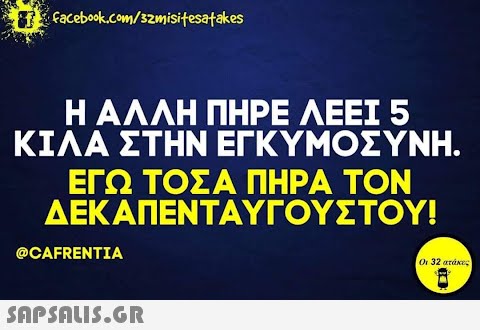 facebook.com/samisitesatakes Η ΑΛΛΗ ΠΗΡΕ ΛΕΕΙ 5 ΚΙΛΑ ΣΤΗΝ ΕΓΚΥΜΟΣΥΝΗ. ΕΓΩ ΤΟΣΑ ΠΗΡΑ ΤΟΝ ΔΕΚΑΠΕΝΤΑΥΓΟΥΣΤΟΥ! @CAFRENTIA  Οι 32 ατάκες