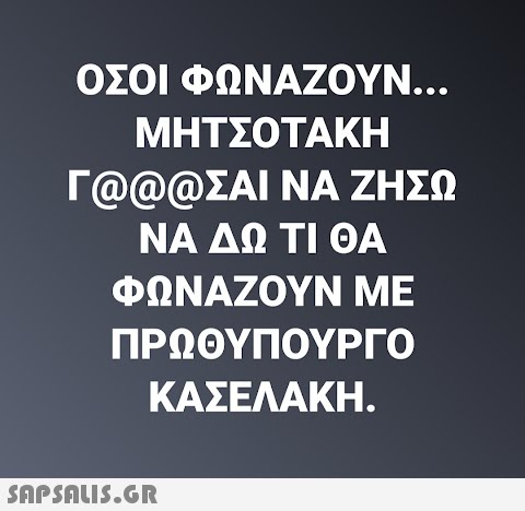 ΟΣΟΙ ΦΩΝΑΖΟΥΝ... ΜΗΤΣΟΤΑΚΗ Γ@@@ΣΑΙ ΝΑ ΖΗΣΩ ΝΑ ΔΩ ΤΙ ΘΑ ΦΩΝΑΖΟΥΝ ΜΕ ΠΡΩΘΥΠΟΥΡΓΟ ΚΑΣΕΛΑΚΗ.