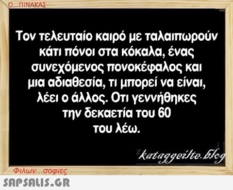 Ο...ΠΙΝΑΚΑΣ Τον τελευταίο καιρό με ταλαιπωρούν κάτι πόνοι στα κόκαλα, ένας συνεχόμενος πονοκέφαλος και μια αδιαθεσία, τι μπορεί να είναι, λέει ο άλλος. Οτι γεννήθηκες την δεκαετία του 60 του λέω. kataggeilte.Elog Φιλων...σοφιες