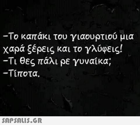 -Το καπάκι του γιαουρτιού μια χαρά ξέρεις και το γλύφεις! -Τι θες πάλι ρε γυναίκα; -Τίποτα.