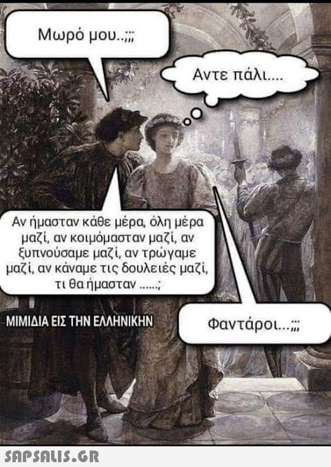 Μωρό μου.... Αν ήμασταν κάθε μέρα, όλη μέρα μαζί, αν κοιμόμασταν μαζί, αν ξυπνούσαμε μαζί, αν τρώγαμε μαζί, αν κάναμε τις δουλειές μαζί, τι θα ήμασταν ....... ΜΙΜΙΔΙΑ ΕΙΣ ΤΗΝ ΕΛΛΗΝΙΚΗΝ Αντε πάλι....  Φαντάροι....