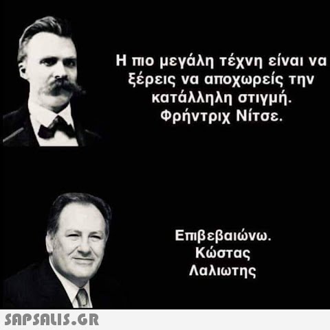 Η πιο μεγάλη τέχνη είναι να ξέρεις να αποχωρείς την κατάλληλη στιγμή. Φρήντριχ Νίτσε. Επιβεβαιώνω. Κώστας Λαλιωτης