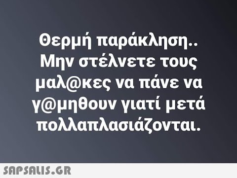 Θερμή παράκληση.. Μην στέλνετε τους μαλ@κες να πάνε να γ@μηθουν γιατί μετά πολλαπλασιάζονται.