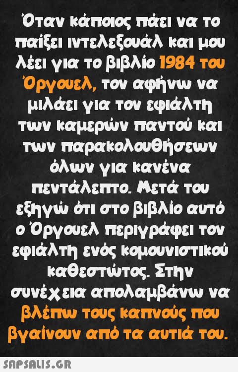 Όταν κάποιος πάει να το παίξει ιντελεξουάλ και μου λέει για το βιβλίο 1984 του Όργουελ, τον αφήνω να μιλάει για τον εφιάλτη των καμερών παντού και των παρακολουθήσεων όλων για κανένα πεντάλεπτο. Μετά του εξηγώ ότι στο βιβλίο αυτό ο Όργουελ περιγράφει τον εφιάλτη ενός κομουνιστικού καθεστώτος. Στην συνέχεια απολαμβάνω να βλέπω τους καπνούς που βγαίνουν από τα αυτιά του.