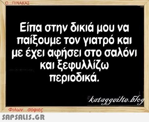 Ο...ΠΙΝΑΚΑΣ Είπα στην δικιά μου να παίξουμε τον γιατρό και με έχει αφήσει στο σαλόνι και ξεφυλλίζω περιοδικά. Φιλων...σοφιες  kataggeilte.Elog