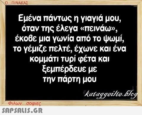 Ο...ΠΙΝΑΚΑΣ Εμένα πάντως η γιαγιά μου, όταν της έλεγα «πεινάω», έκοβε μια γωνία από το ψωμί, το γέμιζε πελτέ, έχωνε και ένα κομμάτι τυρί φέτα και ξεμπέρδευε με την πάρτη μου Φιλων...σοφιες  kataggeilte.Elog