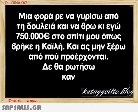 Ο...ΠΙΝΑΚΑΣ Μια φορά ρε να γυρίσω από τη δουλειά και να βρω κι εγώ 750.000€ στο σπίτι μου όπως βρήκε η Καϊλή. Και ας μην ξέρω από πού προέρχονται. Δε θα ρωτήσω καν Φιλων...σοφιες  kataggeilte.Elog