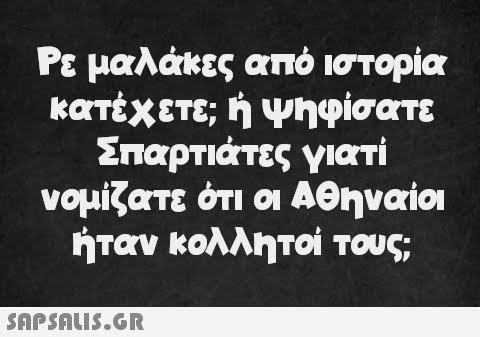 Ρε μαλάκες από ιστορία κατέχετε; ή ψηφίσατε Σπαρτιάτες γιατί νομίζατε ότι οι Αθηναίοι ήταν κολλητοί τους;