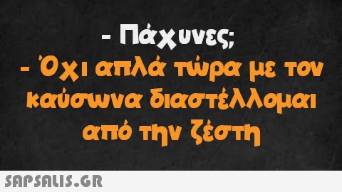 - · Πάχυνες; . Όχι απλά τώρα με τον καύσωνα διαστέλλομαι από την ζέστη