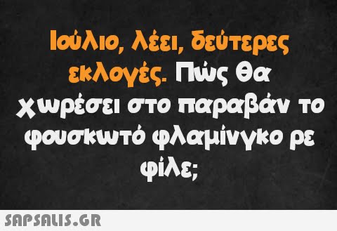 Ιούλιο, λέει, δεύτερες εκλογές. Πώς θα χωρέσει στο παραβάν το φουσκωτό φλαμίνγκο ρε φίλε;