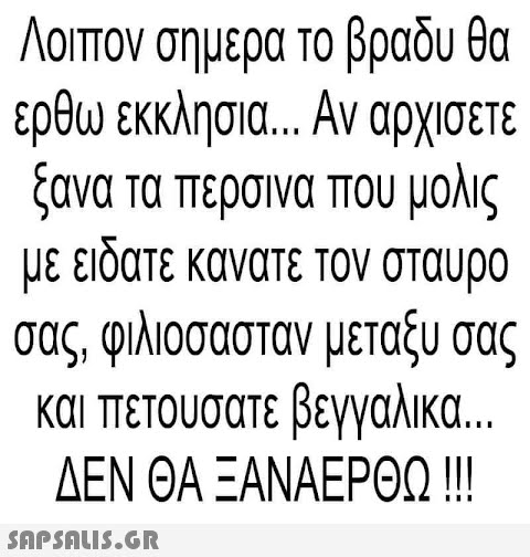 Λοιπον σημερα το βραδυ θα ερθω εκκλησια... Αν αρχίσετε ξανα τα περσινα που μολις με ειδατε κανατε τον σταυρο σας, φιλιοσασταν μεταξύ σας και πετουσατε βεγγαλικα... ΔΕΝ ΘΑ ΞΑΝΑΕΡΘΩ !!!