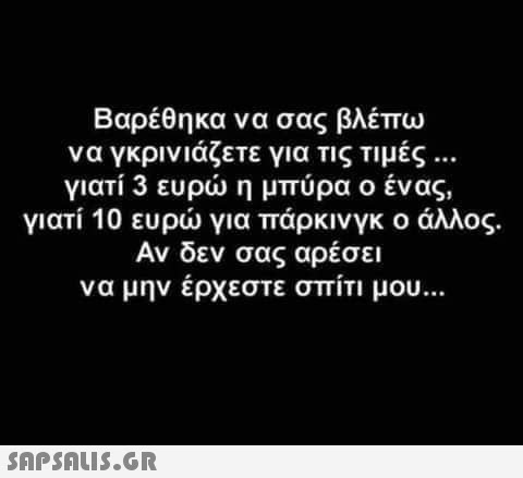 Βαρέθηκα να σας βλέπω να γκρινιάζετε για τις τιμές ... γιατί 3 ευρώ η μπύρα ο ένας, γιατί 10 ευρώ για πάρκινγκ ο άλλος. Αν δεν σας αρέσει να μην έρχεστε σπίτι μου...