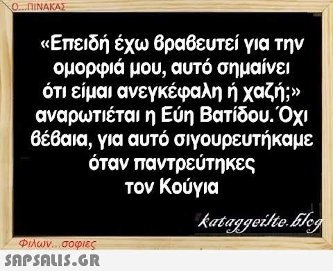 Ο...ΠΙΝΑΚΑΣ «Επειδή έχω βραβευτεί για την ομορφιά μου, αυτό σημαίνει ότι είμαι ανεγκέφαλη ή χαζή;» αναρωτιέται η Εύη Βατίδου. Όχι βέβαια, για αυτό σιγουρευτήκαμε όταν παντρεύτηκες τον Κούγια Φιλων...σοφιες  kataggeilte.Elog