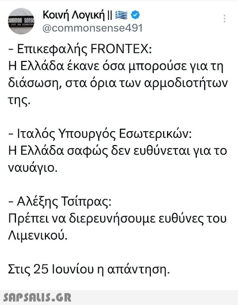 common sense Κοινή Λογική || = 0 @commonsense491 - Επικεφαλής FRONTEX: Η Ελλάδα έκανε όσα μπορούσε για τη διάσωση, στα όρια των αρμοδιοτήτων της. - Ιταλός Υπουργός Εσωτερικών: Η Ελλάδα σαφώς δεν ευθύνεται για το ναυάγιο. - Αλέξης Τσίπρας: Πρέπει να διερευνήσουμε ευθύνες του Λιμενικού. ή Στις 25 Ιουνίου η απάντηση.