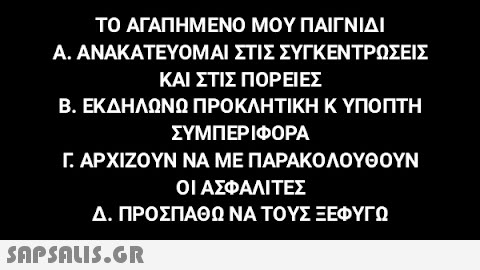 ΤΟ ΑΓΑΠΗΜΕΝΟ ΜΟΥ ΠΑΙΓΝΙΔΙ ΣΤΙΣ ΣΥΓΚΕΝΤΡΩΣΕΙΣ ΚΑΙ ΣΤΙΣ ΠΟΡΕΊΕΣ Β. ΕΚΔΗΛΩΝΩ ΠΡΟΚΛΗΤΙΚΉ Κ ΥΠΟΠΤΗ ΣΥΜΠΕΡΙΦΟΡΑ Γ. ΑΡΧΙΖΟΥΝ ΝΑ ΜΕ ΠΑΡΑΚΟΛΟΥΘΟΥΝ ΟΙ ΑΣΦΑΛΙΤΕΣ Δ. ΠΡΟΣΠΑΘΩ ΝΑ ΤΟΥΣ ΞΕΦΥΓΩ Α. ΑΝΑΚΑΤΕΥΟΜΑΙ