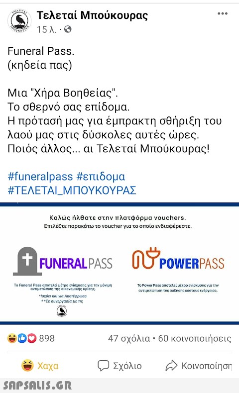 Τελεταί Μπούκουρας 15 λ. · Θ ... Funeral Pass. (κηδεία πας) Μια Χήρα Βοηθείας. Το σθερνό σας επίδομα. Η πρότασή μας για έμπρακτη σθήριξη του λαού μας στις δύσκολες αυτές ώρες. Ποιός άλλος... αι Τελεταί Μπούκουρας! #funeralpass #επιδομα #ΤΕΛΕΤΑΙ_ΜΠΟΥΚΟΥΡΑΣ Καλώς ήλθατε στην πλατφόρμα vouchers. Επιλέξτε παρακάτω το voucher για το οποίο ενδιαφέρεστε. + † FUNERALPASS 0 OSPOWERPASS Το Funeral Pass αποτελεί μέτρο ενίσχυσης για την μόνιμη αντιμετώπιση της οικονομικής κρίσης *Ισχύει και για Αποτέφρωση ** Σε συνεργασία με τις Το Power Pass αποτελεί μέτρο ενίσχυσης για την αντιμετώπιση της αύξησης κόστους ενέργειας. 898 47 σχόλια • 60 κοινοποιήσεις . Χαχα Σχόλιο Αν κοινοποίηση  Aho