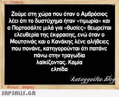 Ο...ΠΙΝΑΚΑΣ Ζούμε στη χώρα που όταν ο Αμβρόσιος λέει ότι το δυστύχημα ήταν «τιμωρία» και ο Πορτοσάλτε μιλά για «θυσίες» θεωρείται ελευθερία της έκφρασης, ενώ όταν ο Μουτσινάς και ο Κανάκης λένε αλήθειες που πονάνε, κατηγορούνται ότι πατάνε πάνω στην τραγωδία λαϊκίζοντας. Καμία ελπίδα kataggeilte.Elog Φιλων...σοφιες