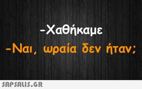 -Χαθήκαμε -Ναι, ωραία δεν ήταν;