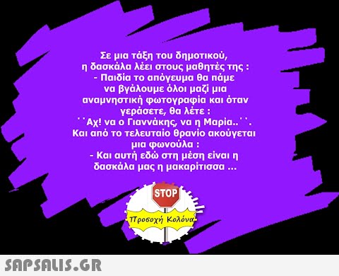 Σε μια τάξη του δημοτικού, η δασκάλα λέει στους μαθητές της : - Παιδία το απόγευμα θα πάμε να βγάλουμε όλοι μαζί μια αναμνηστική φωτογραφία και όταν γεράσετε, θα λέτε : ΄΄Αχ! να ο Γιαννάκης, να η Μαρία.΄΄. Και από το τελευταίο θρανίο ακούγεται μια φωνούλα : - Και αυτή εδώ στη μέση είναι η δασκάλα μας η μακαρίτισσα ... STOP  προσοχή Κολόνα