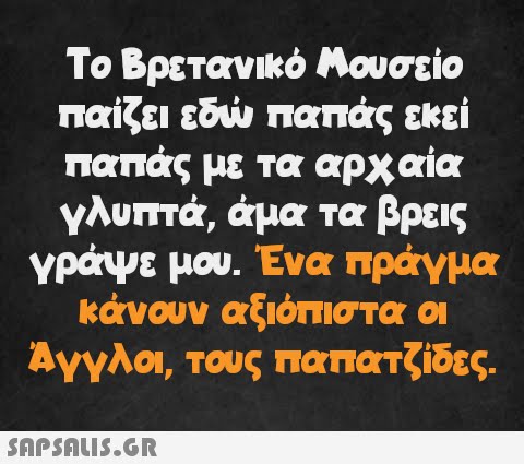 Το Βρετανικό Μουσείο παίζει εδώ παπάς εκεί παπάς με τα αρχαία γλυπτά, άμα τα βρεις γράψε μου. Ένα πράγμα κάνουν αξιόπιστα οι Άγγλοι, τους παπατζίδες.