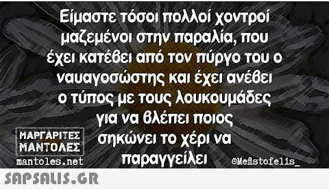 Είμαστε τόσοι πολλοί χοντροί μαζεμένοι στην παραλία, που έχει κατέβει από τον πύργο του ο ναυαγοσώστης και έχει ανέβει ο τύπος με τους λουκουμάδες για να βλέπει ποιος σηκώνει το χέρι να παραγγείλει ΜΑΡΓΑΡΙΤΕΣ ΜΑΝΤΟΛΕΣ mantoles.net  Mefistofelis