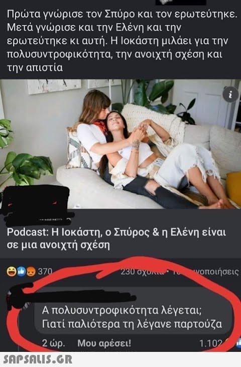 Πρτα γνρισε τον Σπύρο και τον ερωτεύτηκε . Μετά γνρισε και την Ελένη και την ερωτεύτηκε κι αυτή . Η Iοκάστη μιλάει για την πολυσυντροφικότητα, την ανοιχτή σχέση και την απιστία Podcast: Ιοκάστη, ο Σπύρος & η Ελένη είναι σε μια ανοιχτή σχέση 3 370. νοποιήσεις Απολυσυντροφικότητα λέγεται; Γιατί παλιότερα τη λέγανε παρτούζα 2 ρ. Μου αρέσει! 1.10 SnPSnLI5.GR