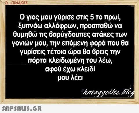 Ο. ΠΙΝΑΚΑΣ Ο γιος μου γύρισε στις 5 το πρωί, ξυπνάω αλλόφρων, προσπαθ να θυμηθ τις βαρύγδουπες ατάκες των γονιν μου, την επόμενη φορά που θα γυρίσεις τέτοια ρα θα βρεις την πόρτα κλειδωμένη του λέω, αφού έχω κλειδί μου λέει