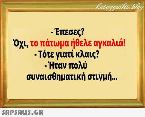 -Επεσες? Όχ, το πάτωμα ήθελε αγκαλιά! - Τότε γιατί κλαις? -Ήταν πολύ συναισθηματική στιγμή .