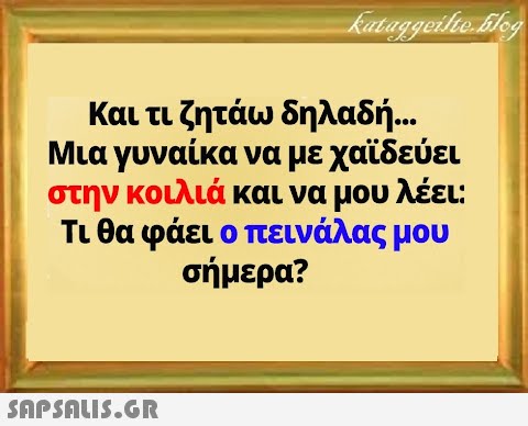 Και τι ζητάω δηλαδή . Μια γυναίκα να με χαϊδεύει στην κοιλιά και να μου λέει: Τι θα φάει ο πεινάλας μου σήμερα?