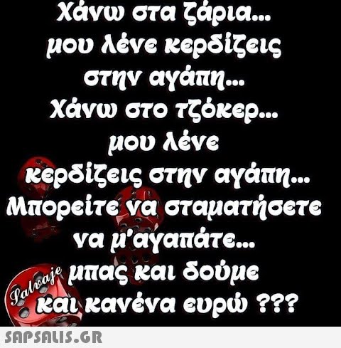 Χάνω στα ζάρια.. μου λένε κερδίζεις στην αγάπη... Χάνω στο τζόκερ.. μου λένe κερδίζεις στην αγάπη.. Μπορείτε να σταματήσετε να μ αγαπάτε.. ωΕμπας και δούμε taι κανένα ευρ ??