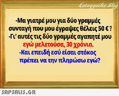 -Μα γιατρέ μου για δύο γραμμές συνταγή που μου έγραψες θέλεις 50 ε? -n  αυτές τις δύο γραμμές αγαπητέ μου εγ μελετούσα, 30 χρόνια . Και επειδή εσύ είσαι στόκος πρέπει να την πληρσω εγ?