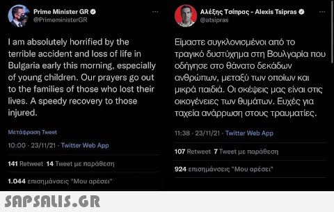 Prime Minister GR Αλέξης Τσίπρας - Alexis Ttipras ο @atsipras @PrimeministarGR Lam absolutely horified by the Είμαστε συγκλονισμένοι από το τραγικό δυστύχημα στη Βουλγαρία που οδήγησε στο θάνατο δεκάδων ανθρπων , μεταξύ των οποίων και μικρά παιδιά. Οι σκέψεις μας είναι στις οικογένειες των θυμάτων . Ευχές για terible accident and loss of life in Bulgaria early this morning. especially of young child ren. Our prayers go out to the familes of those who lost their tives . A speedy recovery to those injured . ταχεία ανάρρωση στους τραυματίες. Μετάφραση Tweet 11:38-23/11/21 - Twitter Web App 10:0023/11/21-Twitter Web App. 107 Retweet 7 Tweet με παράθεση 141 Retweot 14 Tweet με nαράθεση 924 επισημάνσεις Μου αρέσει 1.044 επιση μάνσεις Μου αρέσει  SaPShLiS.GR