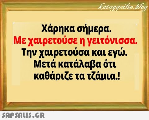 Χάρηκα σήμερα. Με χαιρετούσε η γειτόνισσα . Την χαιρετούσα και εγ. Μετά κατάλαβα ότι καθάριζε τα τζάμια.!