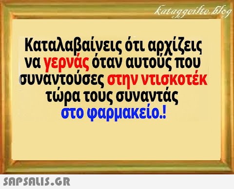 Καταλαβαίνεις ότι αρχίζεις να γερνας όταν αυτούς που συνάντούσες στην ντισκοτέκ τρα τους σύναντάς στο φαρμακείο!