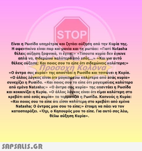 |STOP Είναι η Ρωσίδα υπηρέτρια και ζητάει αύξηση από την Κυρία της . Η αφεντικίνα είναι Πup και μανία και τη ρωτάει: Γιατί Natasha θέλεις αύξηση ξαφνικά, πέγινε Tinουτα κυρία δεν έγκινε απλά να, σιδερνω καλύτερα από εσάς. .. Και για αυτό θέλεις αύξηση; Και ποιος σου το είπε ότι σιδερνεις καλύτερα; Προσοχή Κολόνα Ο άντρα σας κυρίαν της απαντάει η Ρωσίδα και τσιτνει η Κυρία. Ο άλλος λόγκος είναι ότι μαγκειρεύω καλύτερα από εσάς κυρίαν συνεχίζει η Ρωσίδα , Και Ποιος σου το είπε ότι μαγειρεύεις καλύτερα από εμένα Natasha; Ο άντρα σας κυρίαν της απαντάει η Ρωσίδα και κοκκινίζει η Κυρία. άλλος λόγκος είναι ότι είμαι καλύτερη στο κρεβάτι από εσάς κυρίαν το τερματίζει η Ρωσίδα . Καπνούς η Κυρία: Και Ποιος σου το είπε ότι είσαι καλύτερη στο κρεβάτι από εμένα Natasha; ο άντρας μου σου το είπε έτοιμη να πάει να τον κατασπαράξει . Οχι, ο Κηπουρός μ