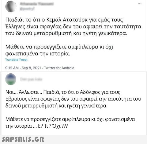 Παιδιά , το ότι ο Κεμάλ Ατατούρκ για εμάς τους Έλληνες είναι σφαγέας δεν του αφαιρεί την ταυτότητα του δεινού μεταρρυθμιστή και ηγέτη γενικότερα. Μάθετε να προσεγγίζετε αμφίπλευρα κι όχι φανατισμένα την ιστορία. Transiato Twet 9:12 AM - Sep 8, 2021-Twitter for Android Ναι Άλωστε Παιδιά το ότι ο Αδόλφος για τους Εβραίους είναι σφαγέας δεν του αφαιρεί την ταυτότητα του δεινού μεταρρυθμιστή και ηγέτη γενικότερα. Μάθετε να προσεγγίζετε αμφίπλευρα κι όχι φανατισμένα την ιστορία E? Τι? Οχι??? SAPSNLIS.GR