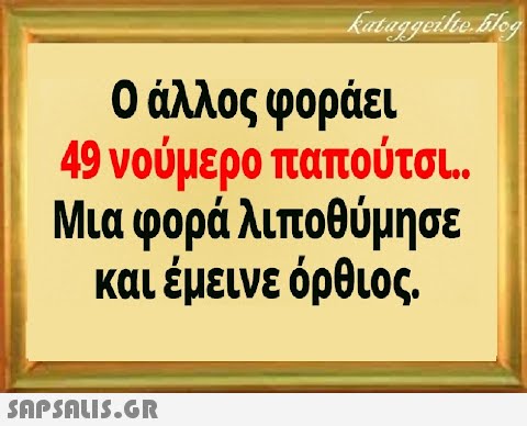 0 άλλος φοράει 49 νούμερο παπούτσ.. Μια φορά λιποθύμησε και έμεινε όρθιος.