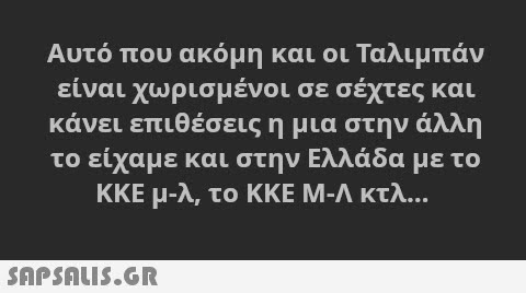 Αυτό που ακόμη και οι Ταλιμπάν είναι χωρισμένοι σε σέχτες και κάνει επιθέσεις η μια στην άλλη το είχαμε και στην Ελλάδα με το ΚΚΕ μ-λ, το ΚΚΕ M-Λ κτλ. SAPSNLUS.GR