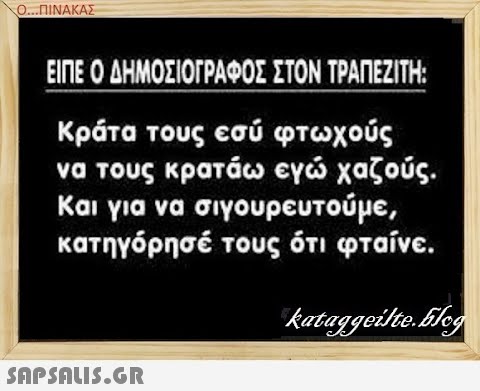 Ο..ΠΙΝΑΚΑΣ ΕΙΠΕ Ο ΔΗΜΟΣΙΟΓΡΑΦΟΣ ΣΤΟΝ ΤΡΑΠΕΖΙΤΗ: Κράτα τους εσύ φτωχούς να τους κρατάω εγ χαζούς . Και για να σιγουρευτούμε , κατηγόρησέ τους ότι φταίνε . SAPSALS.GR