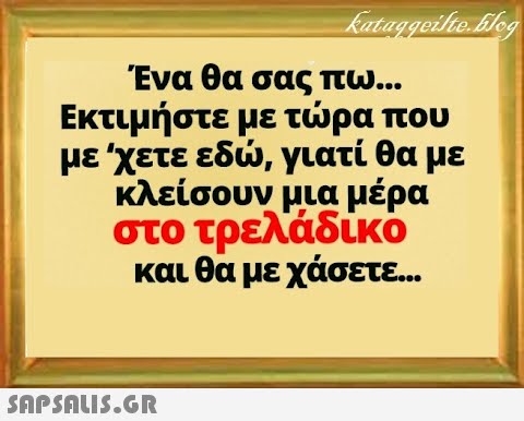 Ένα θα σας πω... Εκτιμήστε με τρα που με χετε εδ, γιατί θα με κλείσουν μια μέρα στο τρελάδικο και θα με χάσετε. .. SnPSALI5.GR