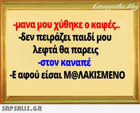 μανα μου χύθηκε ο καφές. δεν πειράζει παιδί μου λεφτά θα παρεις -στον καναπέ -Εαφού είσαι MQΛΑΚΙΣΜΕΝΟ