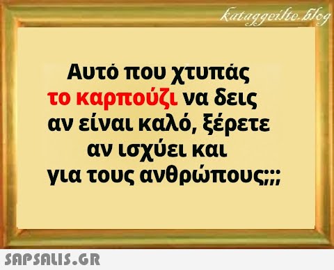 Αυτό που χτυπάς το καρπούζι να δεις αν είναι καλό, ξέρετε αν ισχύει και για τους ανθρπους;;