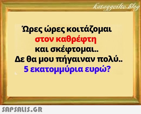 Ώρες ρες κοιτάζομαι στον καθρέφτη και σκέφτομαι.. Δε θα μου πήγαιναν πολύ.. 5 εκατομμύρια ευρ?