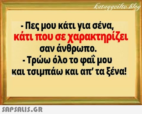 - Πες μου κάτι για σένα κάτι που σε χαρακτηρίζει σαν άνθρωπο. - Τρω όλο το φαϊμου και τσιμπάω και απ  τα ξένα! SnPSALI5.GR